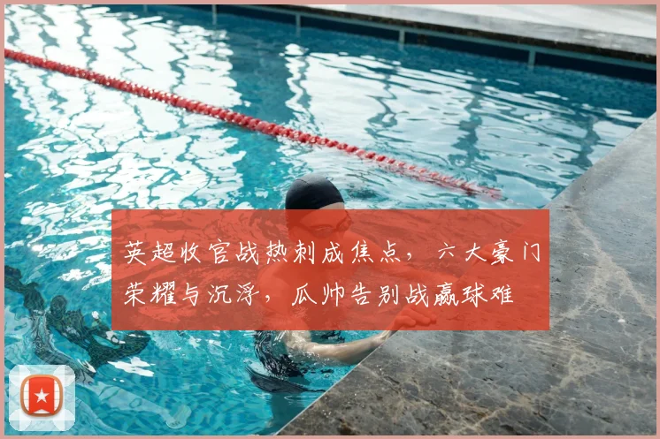 英超收官战热刺成焦点，六大豪门荣耀与沉浮，瓜帅告别战赢球难