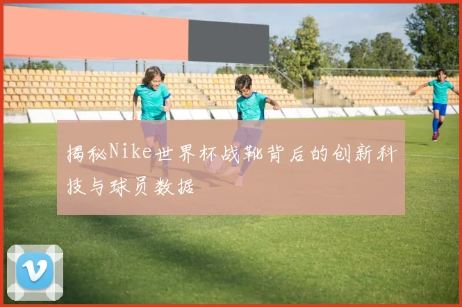揭秘Nike世界杯战靴背后的创新科技与球员数据