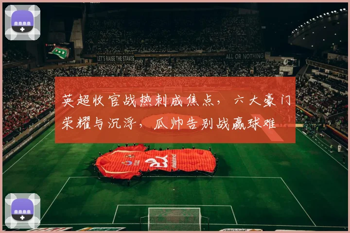 英超收官战热刺成焦点，六大豪门荣耀与沉浮，瓜帅告别战赢球难