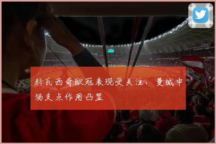 科瓦西奇欧冠表现受关注,曼城中场支点作用凸显