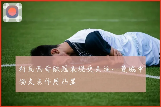 科瓦西奇欧冠表现受关注，曼城中场支点作用凸显