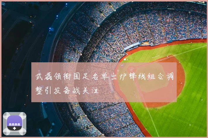 武磊领衔国足名单出炉锋线组合调整引发备战关注