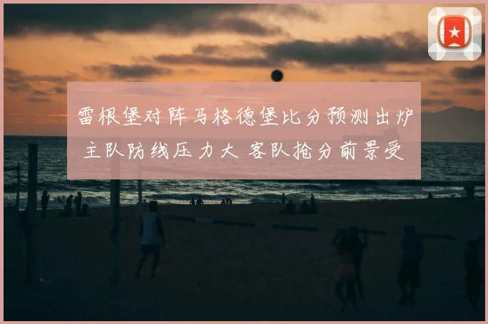 雷根堡对阵马格德堡比分预测出炉 主队防线压力大 客队抢分前景受关注