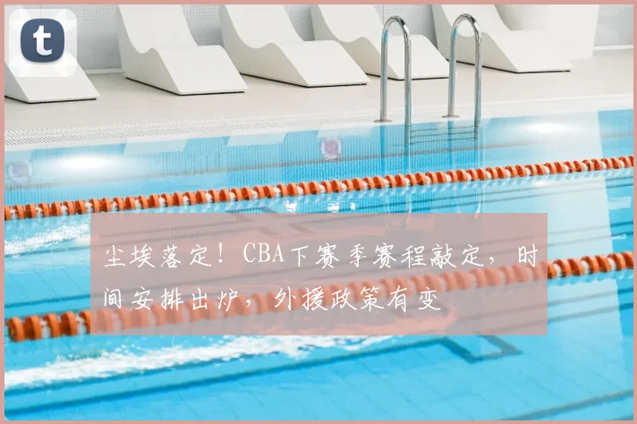 尘埃落定！CBA下赛季赛程敲定，时间安排出炉，外援政策有变