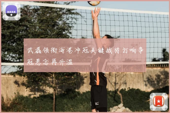 武磊领衔海港冲冠关键战将打响争冠悬念再升温