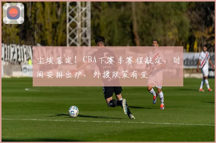 尘埃落定！CBA下赛季赛程敲定，时间安排出炉，外援政策有变