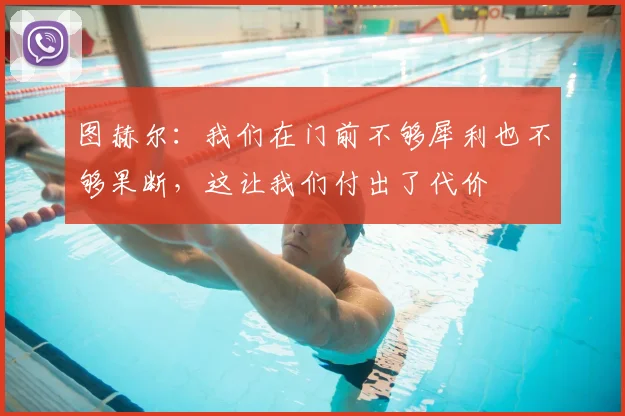 图赫尔：我们在门前不够犀利也不够果断，这让我们付出了代价