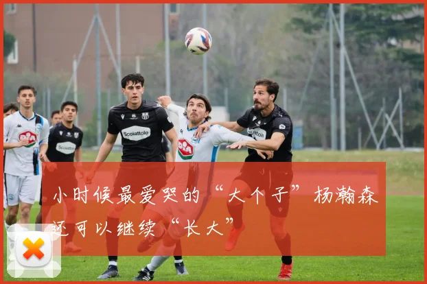 小时候最爱哭的“大个子”杨瀚森还可以继续“长大”
