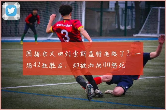 图赫尔又回到索斯盖特老路了？一场42狂胜后，却被加纳00憋死