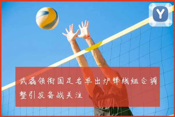 武磊领衔国足名单出炉锋线组合调整引发备战关注
