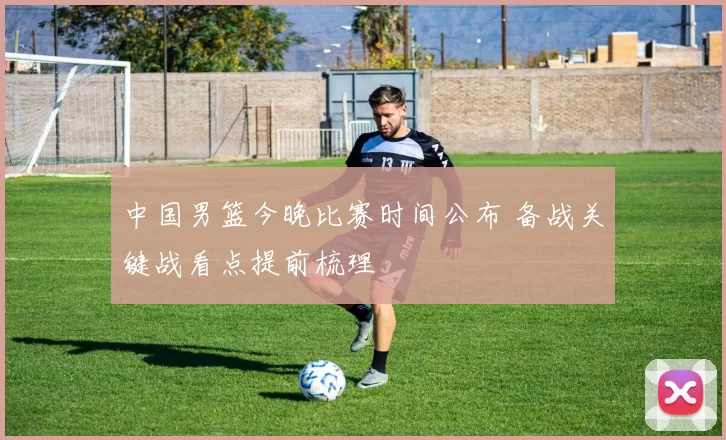 中国男篮今晚比赛时间公布 备战关键战看点提前梳理