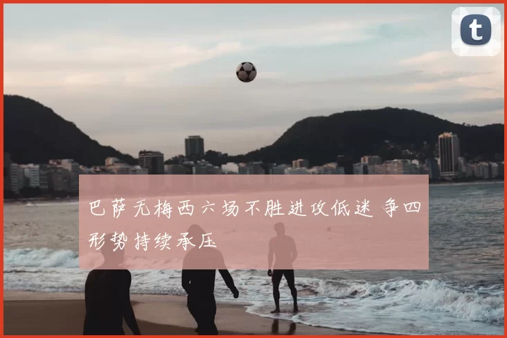 巴萨无梅西六场不胜进攻低迷 争四形势持续承压