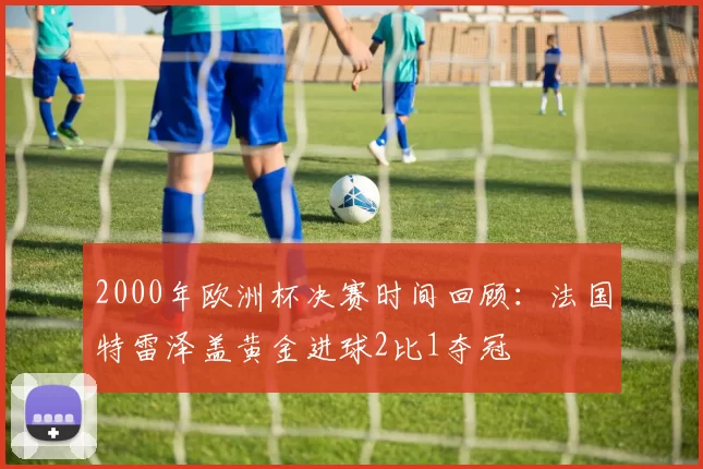 2000年欧洲杯决赛时间回顾:法国特雷泽盖黄金进球2比1夺冠