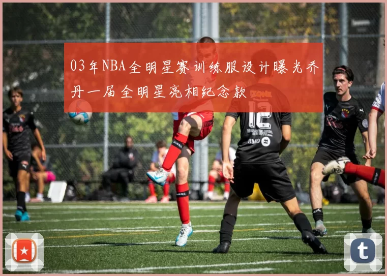 03年NBA全明星赛训练服设计曝光乔丹一届全明星亮相纪念款