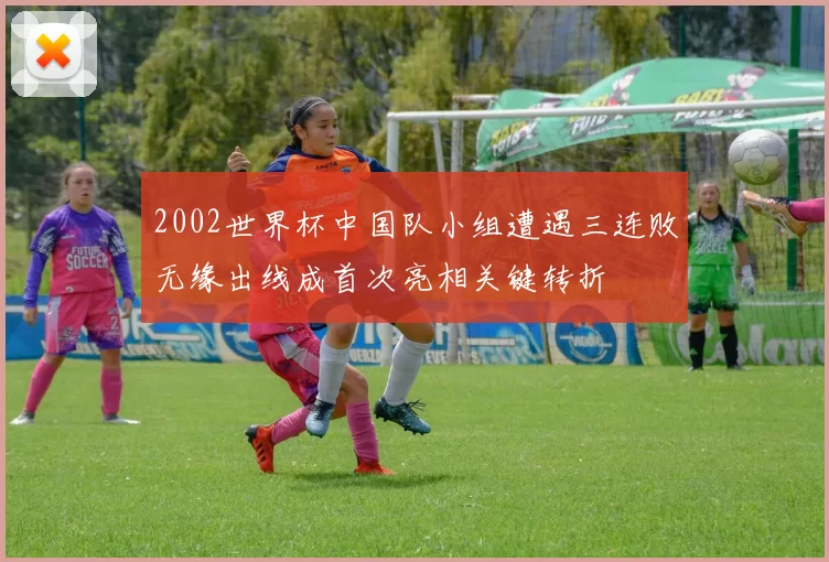 2002世界杯中国队小组遭遇三连败无缘出线成首次亮相关键转折