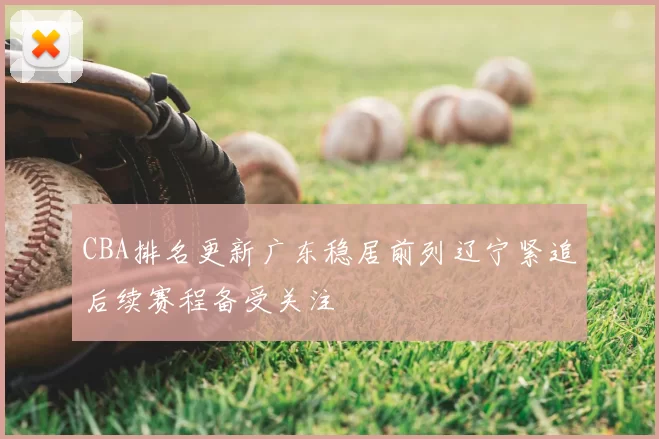 CBA排名更新广东稳居前列辽宁紧追后续赛程备受关注