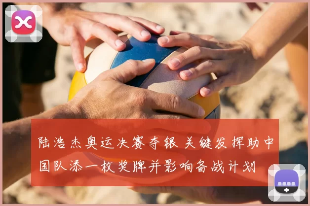 陆浩杰奥运决赛夺银 关键发挥助中国队添一枚奖牌并影响备战计划