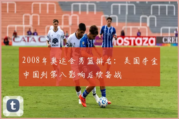 2008年奥运会男篮排名：美国夺金中国列第八影响后续备战