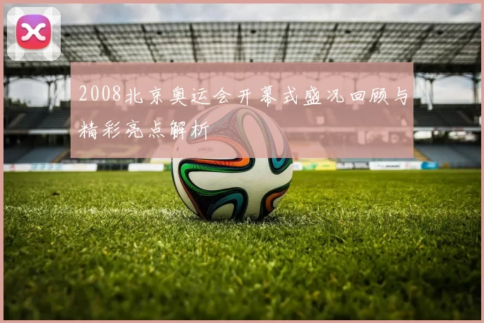 2008北京奥运会开幕式盛况回顾与精彩亮点解析