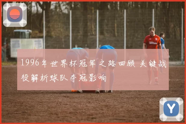 1996年世界杯冠军之路回顾 关键战役解析球队夺冠影响
