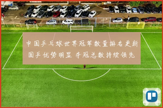 中国乒乓球世界冠军数量排名更新 国乒优势明显 夺冠总数持续领先全球