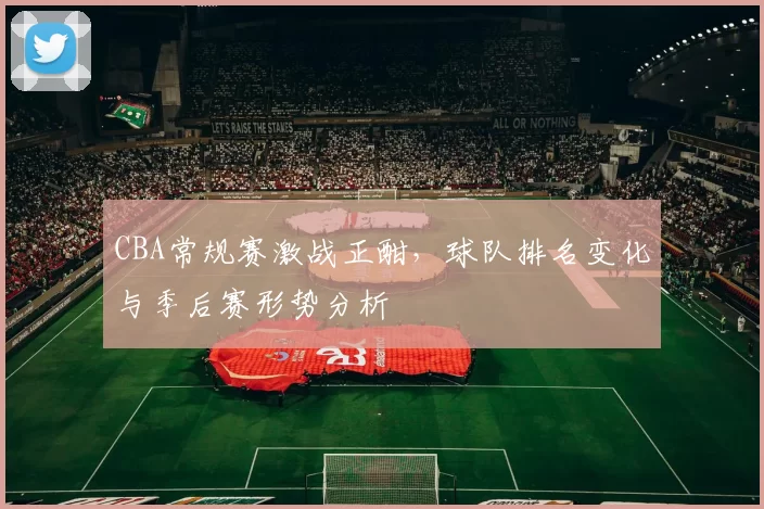 CBA常规赛激战正酣,球队排名变化与季后赛形势分析