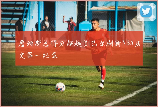 詹姆斯总得分超越贾巴尔刷新NBA历史第一纪录