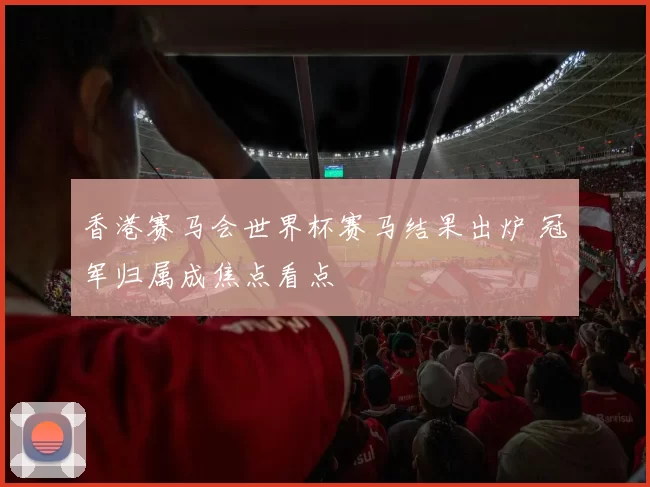 香港赛马会世界杯赛马结果出炉 冠军归属成焦点看点