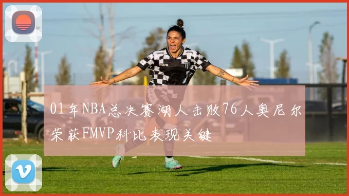 01年NBA总决赛湖人击败76人奥尼尔荣获FMVP科比表现关键