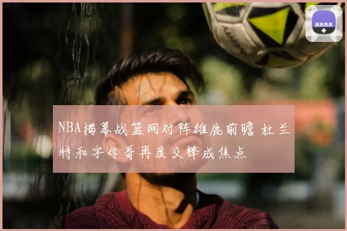 NBA揭幕战篮网对阵雄鹿前瞻 杜兰特和字母哥再度交锋成焦点