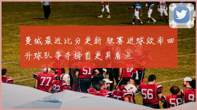 曼城最近比分更新 联赛进球效率回升球队争夺榜首更具看点