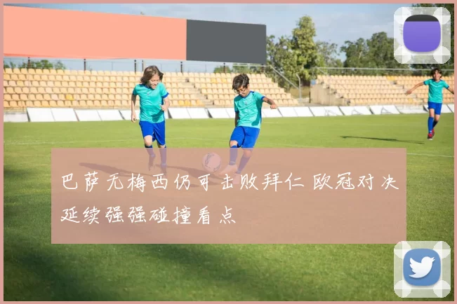 巴萨无梅西仍可击败拜仁 欧冠对决延续强强碰撞看点