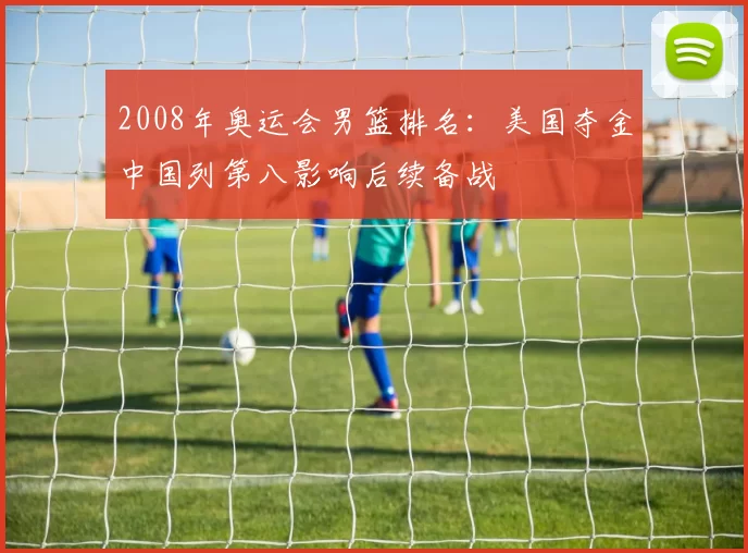 2008年奥运会男篮排名：美国夺金中国列第八影响后续备战