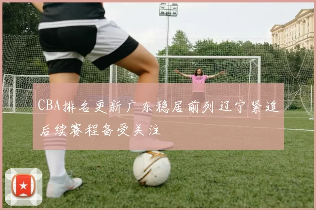 CBA排名更新广东稳居前列辽宁紧追后续赛程备受关注