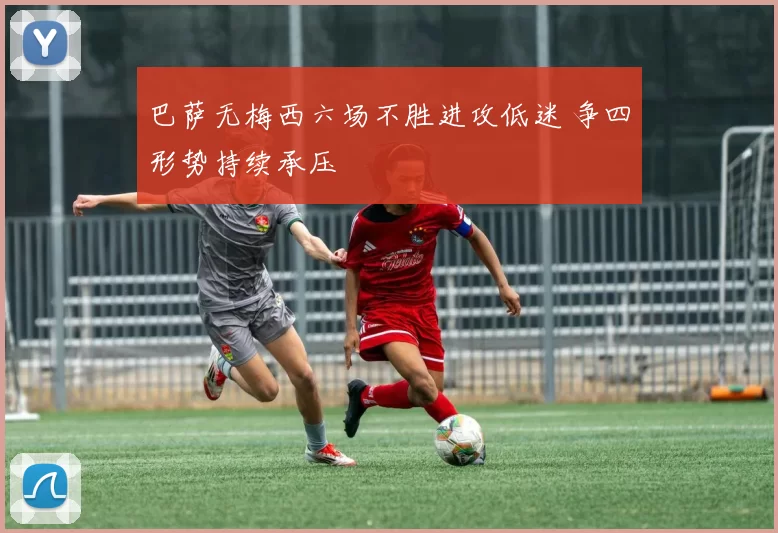 巴萨无梅西六场不胜进攻低迷 争四形势持续承压