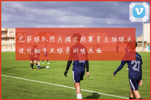 巴萨球队图片揭示新赛季主场球衣设计细节及球员训练画面