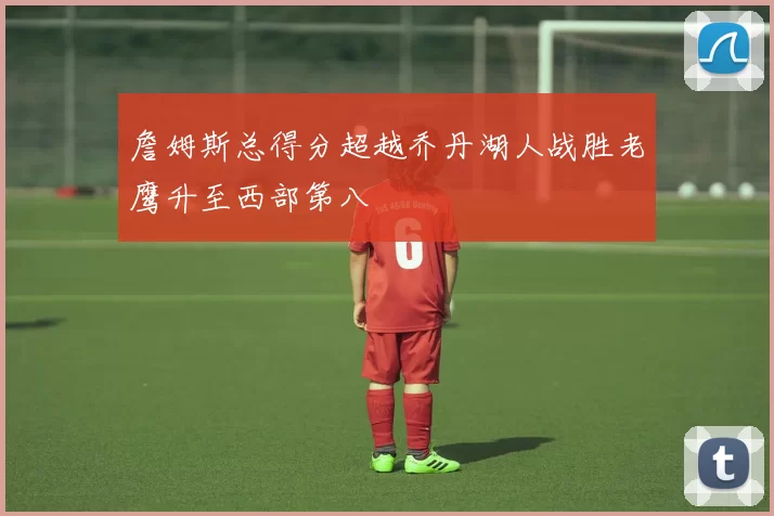 詹姆斯总得分超越乔丹湖人战胜老鹰升至西部第八