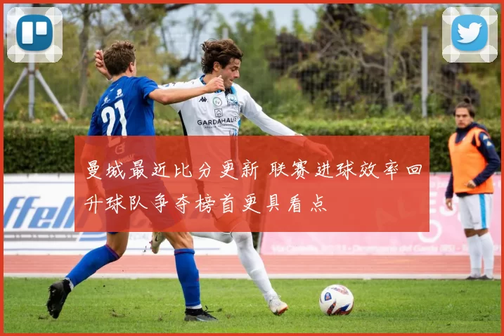 曼城最近比分更新 联赛进球效率回升球队争夺榜首更具看点