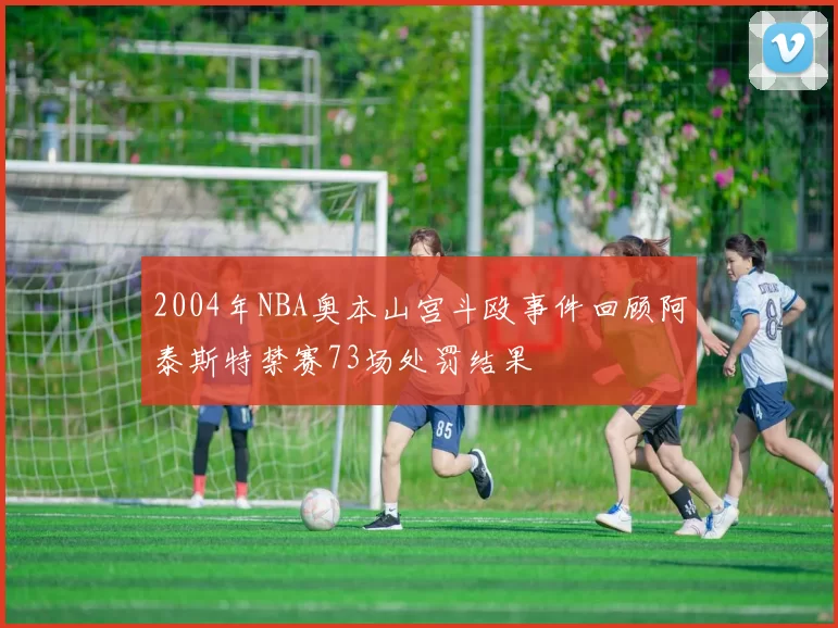 2004年NBA奥本山宫斗殴事件回顾阿泰斯特禁赛73场处罚结果