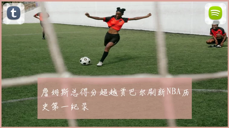 詹姆斯总得分超越贾巴尔刷新NBA历史第一纪录