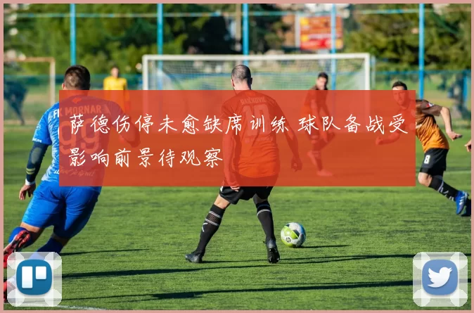 萨德伤停未愈缺席训练 球队备战受影响前景待观察