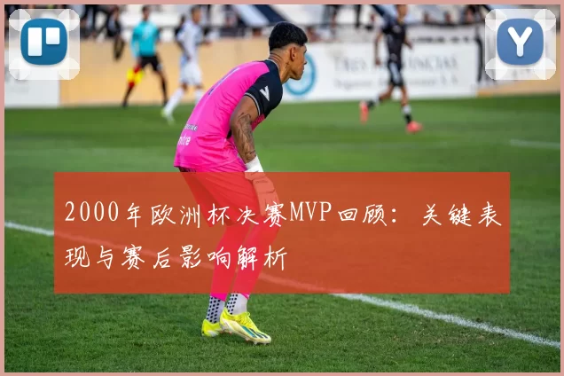 2000年欧洲杯决赛MVP回顾:关键表现与赛后影响解析