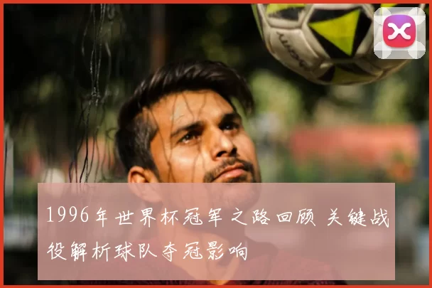 1996年世界杯冠军之路回顾 关键战役解析球队夺冠影响