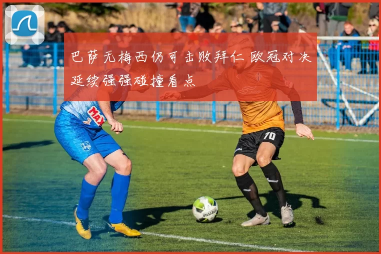 巴萨无梅西仍可击败拜仁 欧冠对决延续强强碰撞看点